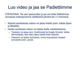 Luo video ja jaa se Padlettiimme
ETÄTEHTÄVÄ: Tee yksi opetusvideo ja jaa sen linkki Padletiimme
seuraavaa webinaariamme edeltävänä päivänä klo 17 mennessä.
• Monista sovelluksista videon voi jakaa linkillä (esim. Adobe Spark
ja Biteable).
• Osasta sovelluksia videon voi ladata itselle videotiedostona.
– Tiedoston voi jakaa esim. OneDrivestä tai Google Drivestä. Valitse
JAA-kohdasta, että video näkyy kaikille linkin tietäville.
– Tiedoston voi ladata YouTubeen, minne kirjaudutaan Googlen
tunnuksilla (esim. gmail).
 