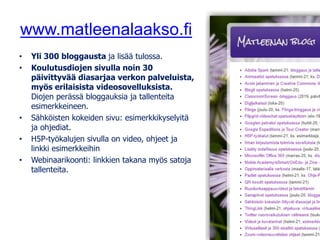 www.matleenalaakso.fi
• Yli 300 bloggausta ja lisää tulossa.
• Koulutusdiojen sivulla noin 30
päivittyvää diasarjaa verkon palveluista,
myös erilaisista videosovelluksista.
Diojen perässä bloggauksia ja tallenteita
esimerkkeineen.
• Sähköisten kokeiden sivu: esimerkkikyselyitä
ja ohjediat.
• H5P-työkalujen sivulla on video, ohjeet ja
linkki esimerkkeihin
• Webinaarikoonti: linkkien takana myös satoja
tallenteita.
 
