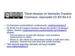 • CC-lisenssien suomenkielinen verkkosivusto: creativecommons.fi
• CC BY-SA 4.0 eli Creative Commons Nimeä-Jaa samoin 4.0 Kansain-
välinen -lisenssi: creativecommons.org/licenses/by-sa/4.0/deed.fi
lyhyesti:
– Sinä saat jakaa ja muuntaa tätä diasarjaa, myös kaupallinen
hyödyntäminen on sallittu.
– Ehtona on, että viittaat aina alkuperäiseen tekijään ja lisäät linkin tähän
diasarjaan. Muokattu teos tulee jakaa tällä samalla lisenssillä.
• Tätä lisenssiä laajempia oikeuksia voit kysyä tekijältä:
www.matleenalaakso.fi
Tämä diasarja on lisensoitu Creative
Commons -lisenssillä CC BY-SA 4.0
 