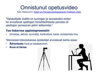 Onnistunut opetusvideo
Satu Hakanurmi: blogit.utu.fi/erappu/pedagogisesti-mielekas-video
”Opiskelijalle sisältö on kuningas ja seuraavaksi eniten
he arvostavat opettajan henkilökohtaista panosta eli
opettajan persoonan peliin laittamista.”
Tuo lisäarvoa oppimisprosessiin
• Innostaa, aktivoi, syventää, konkretisoi, tukee muistamista tms.
Teknisessä toteutuksessa opiskelijat arvostavat kahta asiaa:
• Äänenlaatu hyvä ja tasalaatuinen.
• Kuva ei tärise.
 
