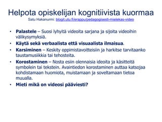 Helpota opiskelijan kognitiivista kuormaa
Satu Hakanurmi: blogit.utu.fi/erappu/pedagogisesti-mielekas-video
• Palastele – Suosi lyhyitä videoita sarjana ja sijoita videoihin
välikysymyksiä.
• Käytä sekä verbaalista että visuaalista ilmaisua.
• Karsiminen – Keskity oppimistavoitteisiin ja harkitse tarvitaanko
taustamusiikkia tai tehosteita.
• Korostaminen – Nosta esiin olennaisia ideoita ja käsitteitä
symbolein tai tekstein. Avaintiedon korostaminen auttaa katsojaa
kohdistamaan huomiota, muistamaan ja soveltamaan tietoa
muualla.
• Mieti mikä on videosi pääviesti?
 