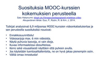 Suosituksia MOOC-kurssien
kokemuksien perusteella
Satu Hakanurmi: blogit.utu.fi/erappu/pedagogisesti-mielekas-video
Alkuperäinen lähde: Guo, P., Rubin, R. & Kim. J. 2014.
Tutkijat analysoivat 6,9 miljoonaa MOOC-kurssien videonkatselukertaa ja
sen perusteella suosituksiksi nousivat:
• Ennakkosuunnittelu!
• Videosarjoja max. 6 min videoista.
• Näytä puhuvia kasvoja, ei vain dioja.
• Kuvaa informaaleissa olosuhteissa.
• Kerro sekä visuaalisesti näyttäen että puheen avulla.
• Jos käytetään luentosalitallenteita, ne on hyvä jakaa pienempiin osiin.
• Välitä omaa innostusta!
 