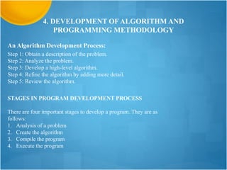 4. DEVELOPMENT OF ALGORITHM AND
PROGRAMMING METHODOLOGY
An Algorithm Development Process:
Step 1: Obtain a description of the problem.
Step 2: Analyze the problem.
Step 3: Develop a high-level algorithm.
Step 4: Refine the algorithm by adding more detail.
Step 5: Review the algorithm.
STAGES IN PROGRAM DEVELOPMENT PROCESS
There are four important stages to develop a program. They are as
follows:
1. Analysis of a problem
2. Create the algorithm
3. Compile the program
4. Execute the program
 