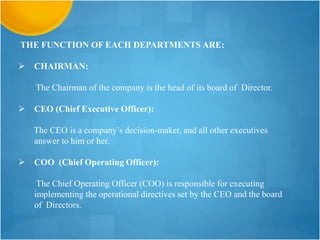 THE FUNCTION OF EACH DEPARTMENTS ARE:
 CHAIRMAN:
The Chairman of the company is the head of its board of Director.
 CEO (Chief Executive Officer):
The CEO is a company’s decision-maker, and all other executives
answer to him or her.
 COO (Chief Operating Officer):
The Chief Operating Officer (COO) is responsible for executing
implementing the operational directives set by the CEO and the board
of Directors.
 