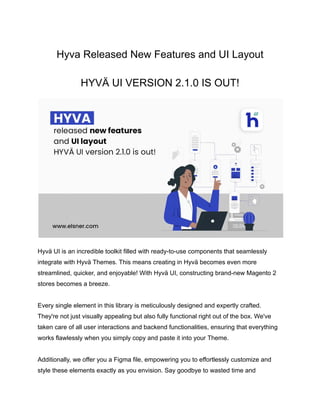 Hyva Released New Features and UI Layout
HYVÄ UI VERSION 2.1.0 IS OUT!
Hyvä UI is an incredible toolkit filled with ready-to-use components that seamlessly
integrate with Hyvä Themes. This means creating in Hyvä becomes even more
streamlined, quicker, and enjoyable! With Hyvä UI, constructing brand-new Magento 2
stores becomes a breeze.
Every single element in this library is meticulously designed and expertly crafted.
They're not just visually appealing but also fully functional right out of the box. We've
taken care of all user interactions and backend functionalities, ensuring that everything
works flawlessly when you simply copy and paste it into your Theme.
Additionally, we offer you a Figma file, empowering you to effortlessly customize and
style these elements exactly as you envision. Say goodbye to wasted time and
 