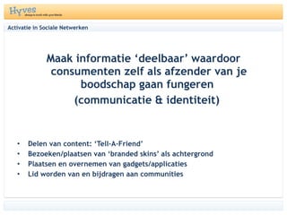 Activatie in Sociale Netwerken Maak informatie ‘deelbaar’ waardoor consumenten zelf als afzender van je boodschap gaan fungeren  (communicatie & identiteit) Delen van content: ‘Tell-A-Friend’ Bezoeken/plaatsen van ‘branded skins’ als achtergrond  Plaatsen en overnemen van gadgets/applicaties Lid worden van en bijdragen aan communities 