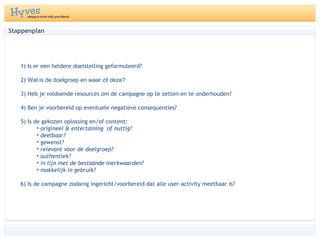 1) Is er een heldere doelstelling geformuleerd? 2)  Wat is de doelgroep en waar zit deze?  3) Heb je voldoende resources om de campagne op te zetten en te onderhouden?  4) Ben je voorbereid op eventuele negatieve consequenties?  5) Is de gekozen oplossing en/of content:  origineel & entertaining  of nuttig?  deelbaar?  gewenst?  relevant voor de doelgroep?  authentiek?  in lijn met de bestaande merkwaarden?  makkelijk in gebruik?  6) Is de campagne zodanig ingericht/voorbereid dat alle user-activity meetbaar is?  Stappenplan 