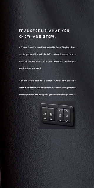  Yukon Denali’s new Customizable Driver Display allows
you to personalize vehicle information. Choose from a
menu of themes to control not only what information you
see, but how you see it.
t r a n sfo r ms w h at yo u
k n ow, a n d stow.
With simply the touch of a button, Yukon’s new available
second- and third-row power fold-flat seats turn generous
passenger room into an equally generous level cargo area. ²
 