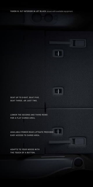 yukon XL slt interior in jet black shown with available equipment.
seat up to eight. Seat five.
Seat three. Or just two.
Lower the second and third rows
for a flat cargo area.
Available power rear liftgate provides
easy access to cargo area.
Adapts to your needs with
the touch of a button.
 