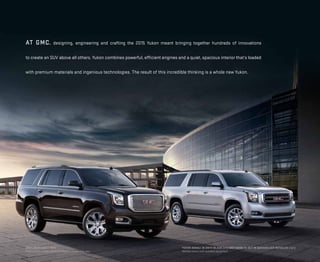 at GMC, designing, engineering and crafting the 2015 Yukon meant bringing together hundreds of innovations
to create an SUV above all others. Yukon combines powerful, efficient engines and a quiet, spacious interior that’s loaded
with premium materials and ingenious technologies. The result of this incredible thinking is a whole new Yukon.
Yukon DENALI in onyx black (left) and Yukon XL SLT in quicksilver metallic (right)
Vehicles shown with available equipment.
Available EARLY 2014.
Preproduction models shown. Production models may vary.
 