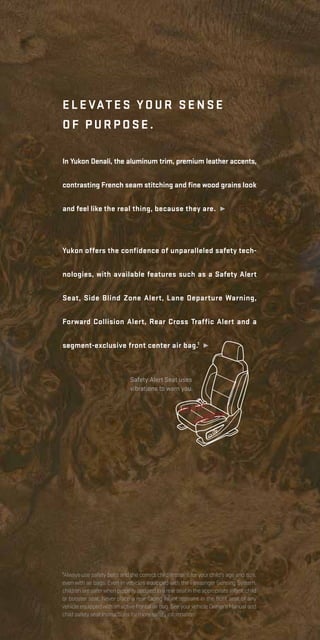 Yukon offers the confidence of unparalleled safety tech-
nologies, with available features such as a Safety Alert
Seat, Side Blind Zone Alert, Lane Departure Warning,
Forward Collision Alert, Rear Cross Traffic Alert and a
segment-exclusive front center air bag.1
¹
Elevates your se nse
of purpose.
In Yukon Denali, the aluminum trim, premium leather accents,
contrasting French seam stitching and fine wood grains look
and feel like the real thing, because they are. ¹
1
Always use safety belts and the correct child restraint for your child’s age and size,
even with air bags. Even in vehicles equipped with the Passenger Sensing System,
childrenaresaferwhenproperlysecuredinarearseatintheappropriateinfant,child
or booster seat. Never place a rear-facing infant restraint in the front seat of any
vehicleequippedwithanactivefrontalairbag.SeeyourvehicleOwner’sManualand
childsafetyseatinstructionsformoresafetyinformation.
Safety Alert Seat uses
vibrations to warn you.
 