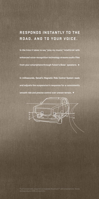 Responds instantly to the
road. and to your voice.
In the time it takes to say “play my music,” IntelliLink1
with
enhanced voice-recognition technology streams audio files
from your smartphonethrough Yukon’s Bose®
speakers. ¹
1
Full functionality requires compatible Bluetooth® and smartphone. Some
devices require USB connectivity.
In milliseconds, Denali’s Magnetic Ride Control System reads
and adjusts the suspension’s response for a consistently
smooth ride and precise control over uneven terrain. ²
 