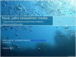 Hyvä, paha sosiaalinen media - Organisaatiot osallisena sosiaalisessa mediassa,  uhkat ja mahdollisuudet Anssi Huisman, Jyväskylän yliopisto ( [email_address] ) & Infor Oy Kesäkuu 2010 