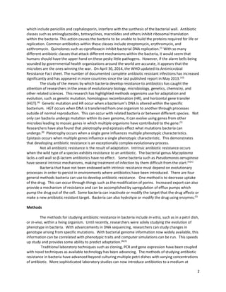 2
which include penicillin and cephalosporin, interfere with the synthesis of the bacterial wall. Antibiotic
classes such as aminoglycosides, tetracyclines, macrolides and others inhibit ribosomal translation
within the bacteria. This action causes the bacteria to be unable to build the proteins required for life or
replication. Common antibiotics within these classes include streptomycin, erythromycin, and
azithromycin. Quinolones such as ciprofloxacin inhibit bacterial DNA replication.(1)
With so many
different antibiotic classes that attack different mechanisms within the bacteria, it would seem that
humans should have the upper hand on these pesky little pathogens. However, if the alarm bells being
sounded by governmental health organizations around the world are accurate, it appears that the
microbes are the ones winning the war. On April 30, 2014, the WHO updated its Antimicrobial
Resistance Fact sheet. The number of documented complete antibiotic resistant infections has increased
significantly and has appeared in more countries since the last published report in May 2013.(10)
The study of the means by which bacteria develop resistance to antibiotics has caught the
attention of researchers in the areas of evolutionary biology, microbiology, genetics, chemistry, and
other related sciences. This research has highlighted methods organisms use for adaptation and
evolution, such as genetic mutation, homologous recombination (HR), and horizontal gene transfer
(HGT).(6)
Genetic mutation and HR occur when a bacterium’s DNA is altered within the specific
bacterium. HGT occurs when DNA is transferred from one organism to another through processes
outside of normal reproduction. This can occur with related bacteria or between different species. Not
only can bacteria undergo mutation within its own genome, it can evolve using genes from other
microbes leading to mosaic genes in which multiple organisms have contributed to the gene.(5)
Researchers have also found that pleiotrophy and epistasis effect what mutations bacteria can
undergo.(8)
Pleiotrophy occurs when a single gene influences multiple phenotypic characteristics.
Epistasis occurs when multiple genes influence a single phenotypic characteristic. This demonstrates
that developing antibiotic resistance is an exceptionally complex evolutionary process.
Not all antibiotic resistance is the result of adaptation. Intrinsic antibiotic resistance occurs
when the wild type of a species exhibits resistance to an antibiotic. The bacterial genus Mycoplasma
lacks a cell wall so β-lactem antibiotics have no effect. Some bacteria such as Pseudomonas aeruginosa
have several intrinsic mechanisms, making treatment of infection by them difficult from the start.(5)(1)
Bacteria that have not been endowed with intrinsic resistance must depend on evolutionary
processes in order to persist in environments where antibiotics have been introduced. There are four
general methods bacteria can use to develop antibiotic resistance. One method is to decrease uptake
of the drug. This can occur through things such as the modification of porins. Increased export can also
provide a mechanism of resistance and can be accomplished by upregulation of efflux pumps which
pump the drug out of the cell. Some bacteria can inactivate or modify the target that the drug affects or
make a new antibiotic resistant target. Bacteria can also hydrolyze or modify the drug using enzymes.(5)
Methods
The methods for studying antibiotic resistance in bacteria include in-vitro, such as in a petri dish,
or in-vivo, within a living organism. Until recently, researchers were solely studying the evolution of
phenotype in bacteria. With advancements in DNA sequencing, researchers can study changes in
genotype arising from specific mutations. With bacterial genome information now widely available, this
information can be correlated with phenotypic traits and computer simulations can be run. This speeds
up study and provides some ability to predict adaptation.(6)(3)
Traditional laboratory techniques such as cloning, PCR and gene expression have been coupled
with novel techniques as available technology has been advancing. The methods of studying antibiotic
resistance in bacteria have advanced beyond culturing multiple petri dishes with varying concentrations
of antibiotic. More sophisticated laboratory studies can now introduce antibiotics to a medium at
 