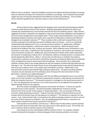 3
different rates or gradients. Automatic feedback control can be implemented that will detect increasing
levels of resistance and adjust the introduction of antibiotics accordingly. Such methods have provided
insight into rates of resistance development with different microbes and antibiotics. This can better
inform treatment guidelines that may slow resistance and increase effectiveness.(6)
Results
Previous theories have suggested that the biological costs associated with developing antibiotic
resistance would decrease fitness of the bacteria. Wild type phenotypes would then be able to out-
compete the mutated bacteria in environments that did not have the antibiotic present. Other theories
suggested that when a population has adapted to a new environment those adaptations will disappear if
the environment changes back to the original state.(3)
These studies demonstrated that in the course of
developing antibiotic resistance, the bacteria also underwent compensatory mutations that offset the
biological cost of antibiotic resistance.(7)(3)
These mutations often conferred increased fitness on the
mutants compared to the wild type even when antibiotics were not present. Levin et al. specifically
studied Salmonella typhimurium in mice. It was found that mutations in S. typhimurium, leading to
resistance to various antibiotics, reduced the virulence of the bacteria. When the bacteria were
transferred to antibiotic free mice, virulence was restored. When antibiotics were reintroduced, it was
found that in most cases, S. typhimurium had maintained its resistance, and virulence was retained as a
result of mutations at other loci. Additionally, they found that the mutation which makes Escherichia
coli resistant to streptomycin reduces the E. coli ribosomes’ ability to translate proteins, a mutation that
should significantly affect fitness. When E. coli was then transferred to an antibiotic free medium,
compensatory mutations occurred which restored the ribosomes translational ability almost to wild type
levels, bringing fitness back to almost equal with the wild type. The researchers then replaced the
antibiotic resistant allele in the compensated strain with the antibiotic sensitive wild type allele from the
wild type E. coli. This led to the lowest fitness of any of the experimental strains demonstrating that the
new strain was unable to return to its original state of antibiotic sensitivity. Additionally, it was
discovered that resistance persisted through subsequent generations. The genes providing antibiotic
resistance may be repressed, but if the antibiotics were introduced into the environment of later
generations, resistance was rapidly developed.(3)
Comparisons of identical experiments, with the only difference being that one is in-vivo and the
other in-vitro, have resulted in very different compensatory mutations, indicating that environment will
effect the mutations that occur.(5)
The bacterial evolution is contingent on the overall environment it is
in. Thus, the development of resistance is not a static process but can be adapted to bring about the
highest possible fitness for the organism.
All of the studies investigated the presence and function of R-factors. R-factors are specific
plasmids found in enteric bacteria. The plasmid provides coding both for resistance and also
enhancement of the transfer of those genes in related populations. This is an example of HGT that
promotes rapidly developing resistance.(5)
R-genes have been detected in bacterial libraries and soil
samples where the bacteria have not had exposure to antibiotics.(1)
This discovery is important for two
reasons. First, it demonstrates that in many bacteria the ability to develop resistance is intrinsic and not
the result of direct exposure to antibiotics. Also, by cataloging potential R-factors, researchers can
better predict resistance that may be transferred in the future.(6)
Some bacteria are classified as “promiscuous.” When these microbes obtain resistant plasmids
they can transfer these not only within their own species but to other species as well. This transfer will
occur in both the absence and the presence of the antibiotic.
Some bacteria can also move between different species of hosts. For example, antibiotic
resistant Salmonella that develop in chickens being given feed containing antibiotics can lead to
 