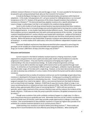 4
antibiotic resistant infections in humans who eat the eggs or meat. It is even possible for the bacteria to
be passed to pets eating tainted pet food, who can then transmit it to humans.(2)
A study by Rodríguez-Verdugo et al. demonstrated pleiotrophy and epistasis within bacterial
adaptation. In the study, 114 populations of E. coli were evolved for 2,000 generations in an increased
temperature of 42.2 o
C. Analysis of the genomes of the clones showed mutations that conferred
resistance to rifampicin.(8)
This demonstrated how adaptive mutations for a specific phenotype can
cause a change in a phenotypic trait that is not related to the conditions being adapted to.
Some in-vitro studies of multi drug resistant bacteria have demonstrated that these mutations
can lead to low fitness due to increased energy costs and ultimately lead to low long term survival rates
of the adapted bacteria. In-vivo studies have demonstrated different results. These studies have shown
that mutations can occur repeatedly over time with continued persistence of the microbe. In one study
a patient hospitalized with an S. aureus infection was treated with vancomycin. Isolates of the bacteria
were taken and the genome was sequenced at regular intervals over the three month period it took for
recovery. Before the bacterium was finally killed, 35 genetic mutations were detected over the course
of treatment. In similar studies of M. tuberculosis, from 29 to 35 different independent mutations were
detected.(1)
Automatic feedback mechanisms have demonstrated that when exposed to some drugs the
genotype can be variable yet is fixed and predictable when exposed to others. Resistance to some
drugs can increase 1,000 fold in 20 days and other drugs only 10 fold.(6)
Discussion and Conclusions
Current research in the field of antibiotic resistant bacteria is helping researchers, health
organizations and governments chart a path and make public health recommendations to slow the
progression of this problem. It has also had the consequence of bringing new insights and
understanding in the area of evolutionary biology. As studies of bacterial genomes continue,
researchers may be able to identify new targets within bacteria that can be exploited through novel
means. As similarities are found between different types of pathogens, antibiotics may be developed
that effect wider ranges of microbes with a single drug. However, as has been demonstrated, even if we
are able to develop new antibiotics it is only a matter of time before the bacteria will be able to develop
resistance.
It is important that as studies of resistance continue we use the knowledge we gain about how
resistance is developed to find ways to slow that resistance. Finding ways to prolong the usefulness of
current antibiotics is as important as developing new ones. Group A Streptococcus (GAS) provides a
poignant example of our need to be vigilant. GAS is a very common bacterium that leads to diseases
such as strep throat and impetigo. However, if GAS finds its way into muscles, blood, or lungs, it can
cause necrotizing fasciitis or streptococcal toxic shock syndrome (STSS). Over 50% of STSS cases lead to
death as does approximately 20% of cases of necrotizing fasciitis.(9)
GAS is still very sensitive to
penicillin, which makes treatment of the common infections easy and thus reduces the incidents of the
deadly infections. If GAS were to make the jump to penicillin resistance, the global consequences could
be severe.(5)
Though some mutations that confer antibiotic resistance happen in a single step, it is often a
multi-step process that occurs gradually over time. Remember that time can be a relative consideration.
If bacteria divide every 20 minutes, seven days provides ample opportunity to undergo a multi-step
mutation. One recommendation to slow antibiotic resistance is to give the highest dose possible of an
antibiotic for a shorter treatment period to try to cut that process short.(5)
Understanding cross resistance can lead to better prescribing practices.(6)
These studies are
helping inform recommendations for more effective prescribing of antibiotics. When dealing with
 
