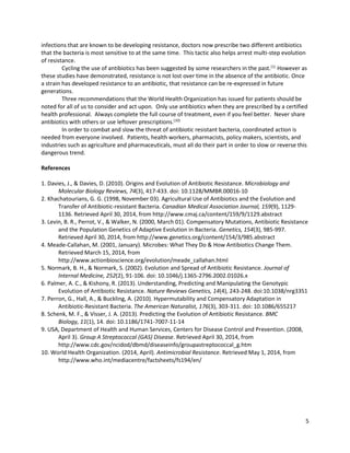 5
infections that are known to be developing resistance, doctors now prescribe two different antibiotics
that the bacteria is most sensitive to at the same time. This tactic also helps arrest multi-step evolution
of resistance.
Cycling the use of antibiotics has been suggested by some researchers in the past.(1)
However as
these studies have demonstrated, resistance is not lost over time in the absence of the antibiotic. Once
a strain has developed resistance to an antibiotic, that resistance can be re-expressed in future
generations.
Three recommendations that the World Health Organization has issued for patients should be
noted for all of us to consider and act upon. Only use antibiotics when they are prescribed by a certified
health professional. Always complete the full course of treatment, even if you feel better. Never share
antibiotics with others or use leftover prescriptions.(10)
In order to combat and slow the threat of antibiotic resistant bacteria, coordinated action is
needed from everyone involved. Patients, health workers, pharmacists, policy makers, scientists, and
industries such as agriculture and pharmaceuticals, must all do their part in order to slow or reverse this
dangerous trend.
References
1. Davies, J., & Davies, D. (2010). Origins and Evolution of Antibiotic Resistance. Microbiology and
Molecular Biology Reviews, 74(3), 417-433. doi: 10.1128/MMBR.00016-10
2. Khachatourians, G. G. (1998, November 03). Agricultural Use of Antibiotics and the Evolution and
Transfer of Antibiotic-resistant Bacteria. Canadian Medical Association Journal, 159(9), 1129-
1136. Retrieved April 30, 2014, from http://www.cmaj.ca/content/159/9/1129.abstract
3. Levin, B. R., Perrot, V., & Walker, N. (2000, March 01). Compensatory Mutations, Antibiotic Resistance
and the Population Genetics of Adaptive Evolution in Bacteria. Genetics, 154(3), 985-997.
Retrieved April 30, 2014, from http://www.genetics.org/content/154/3/985.abstract
4. Meade-Callahan, M. (2001, January). Microbes: What They Do & How Antibiotics Change Them.
Retrieved March 15, 2014, from
http://www.actionbioscience.org/evolution/meade_callahan.html
5. Normark, B. H., & Normark, S. (2002). Evolution and Spread of Antibiotic Resistance. Journal of
Internal Medicine, 252(2), 91-106. doi: 10.1046/j.1365-2796.2002.01026.x
6. Palmer, A. C., & Kishony, R. (2013). Understanding, Predicting and Manipulating the Genotypic
Evolution of Antibiotic Resistance. Nature Reviews Genetics, 14(4), 243-248. doi:10.1038/nrg3351
7. Perron, G., Hall, A., & Buckling, A. (2010). Hypermutability and Compensatory Adaptation in
Antibiotic‐Resistant Bacteria. The American Naturalist, 176(3), 303-311. doi: 10.1086/655217
8. Schenk, M. F., & Visser, J. A. (2013). Predicting the Evolution of Antibiotic Resistance. BMC
Biology, 11(1), 14. doi: 10.1186/1741-7007-11-14
9. USA, Department of Health and Human Services, Centers for Disease Control and Prevention. (2008,
April 3). Group A Streptococcal (GAS) Disease. Retrieved April 30, 2014, from
http://www.cdc.gov/ncidod/dbmd/diseaseinfo/groupastreptococcal_g.htm
10. World Health Organization. (2014, April). Antimicrobial Resistance. Retrieved May 1, 2014, from
http://www.who.int/mediacentre/factsheets/fs194/en/
 