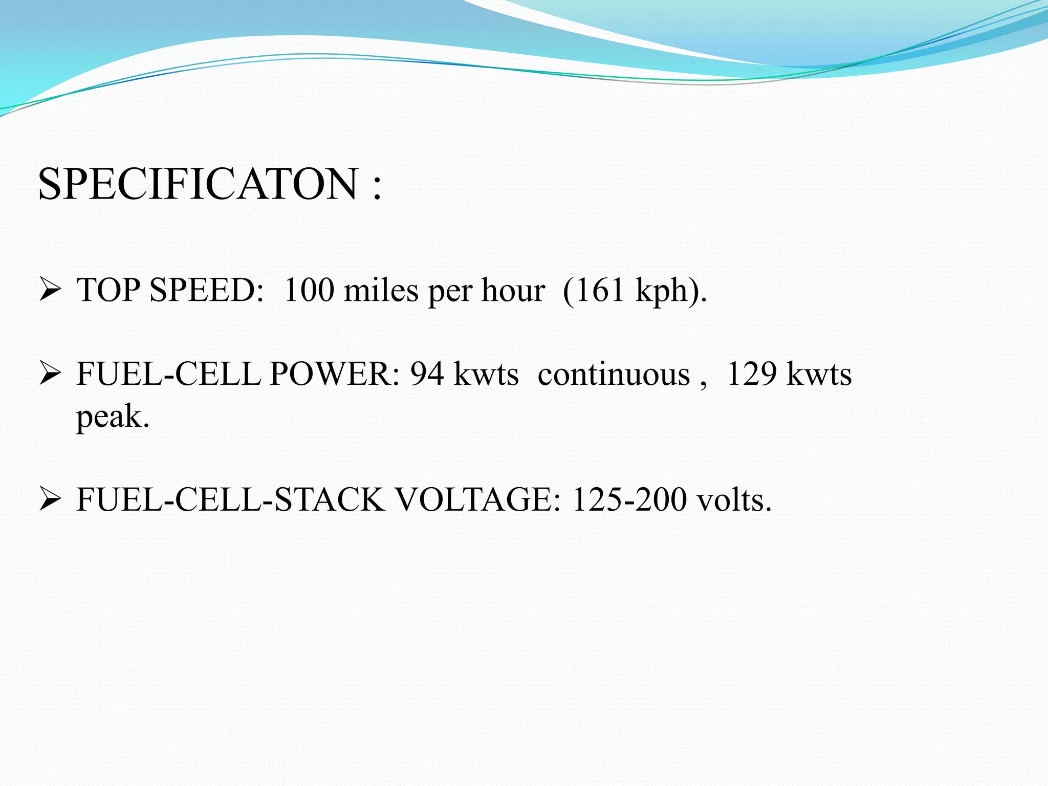 SPECIFICATON :
TOP SPEED: 100 miles per hour (161 kph).
FUEL-CELL POWER: 94 kwts continuous , 129 kwts
peak.
FUEL-CELL-STACK VOLTAGE: 125-200 volts.