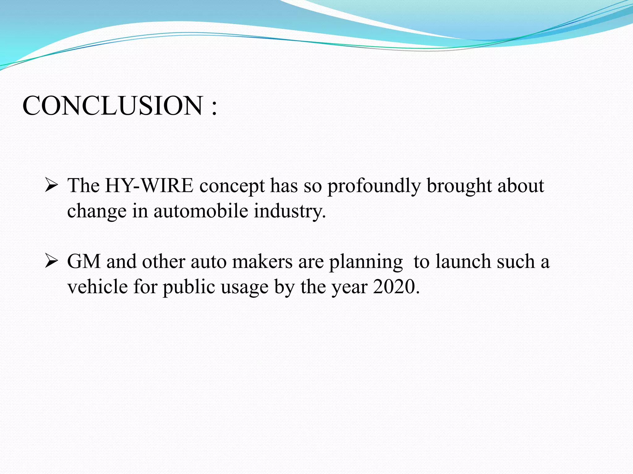 CONCLUSION :
The HY-WIRE concept has so profoundly brought about
change in automobile industry.
GM and other auto makers are planning to launch such a
vehicle for public usage by the year 2020.