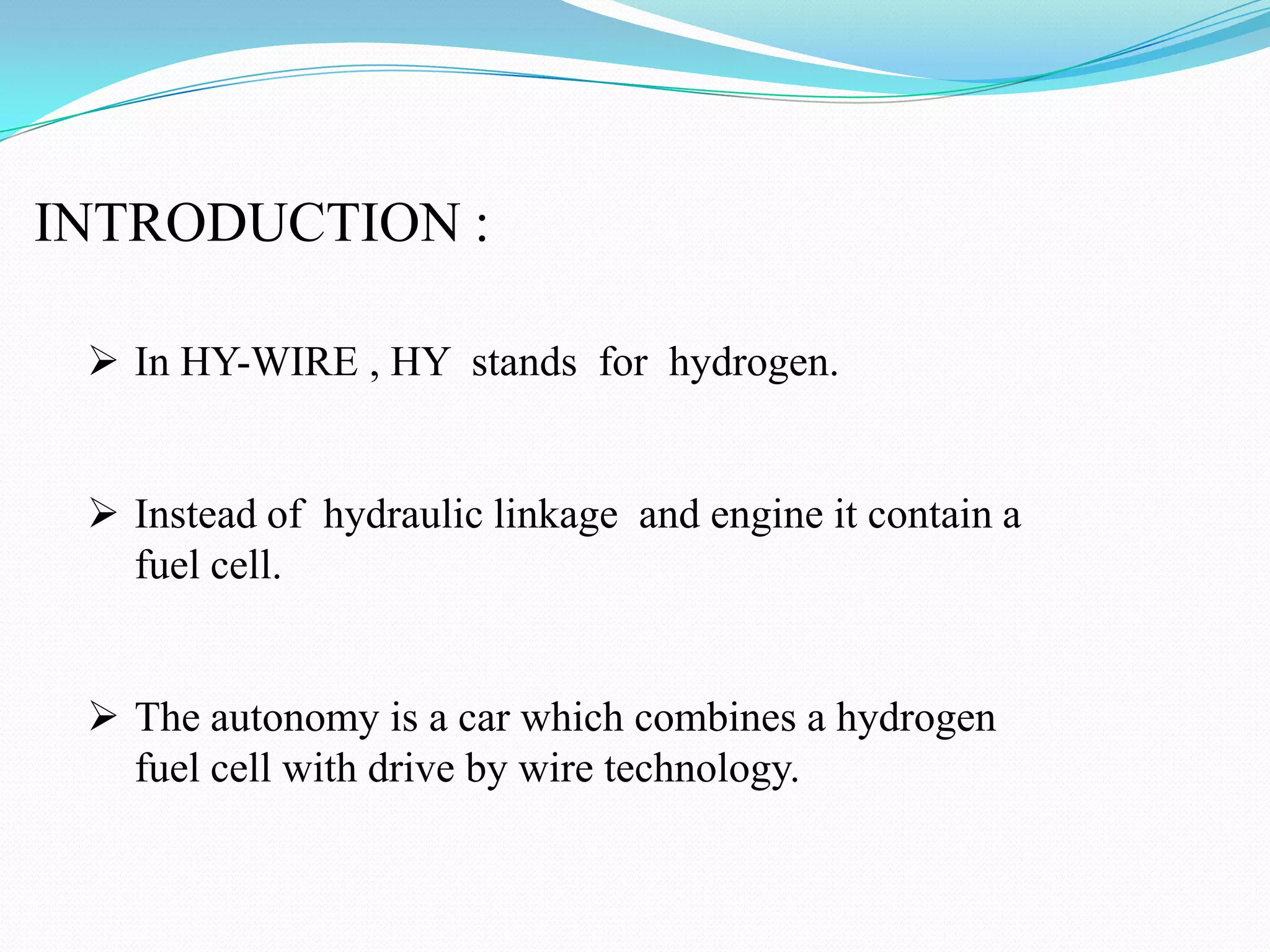 INTRODUCTION :
In HY-WIRE , HY stands for hydrogen.
Instead of hydraulic linkage and engine it contain a
fuel cell.
The autonomy is a car which combines a hydrogen
fuel cell with drive by wire technology.