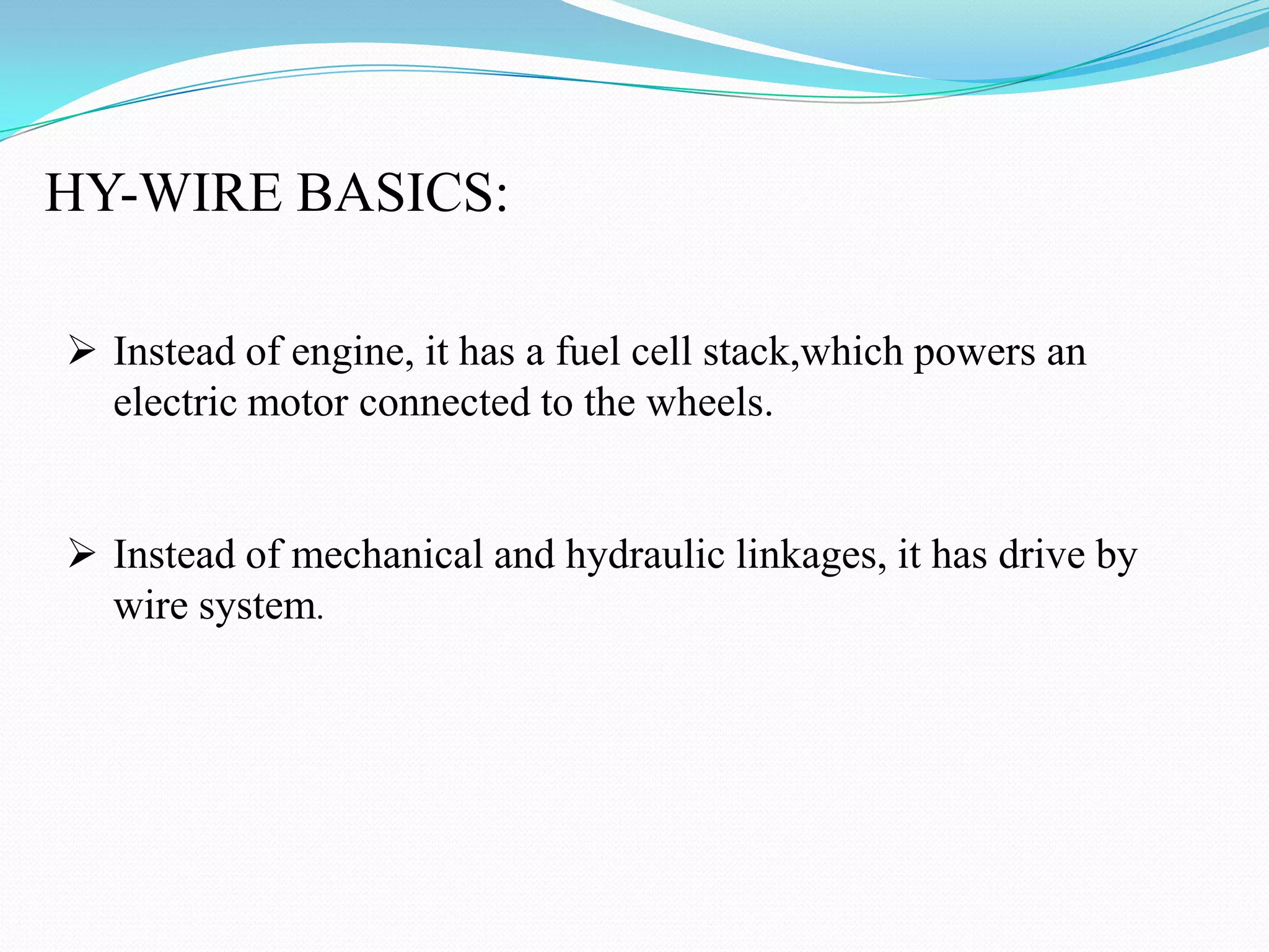HY-WIRE BASICS:
Instead of engine, it has a fuel cell stack,which powers an
electric motor connected to the wheels.
Instead of mechanical and hydraulic linkages, it has drive by
wire system.
