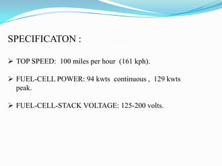 SPECIFICATON :
 TOP SPEED: 100 miles per hour (161 kph).
 FUEL-CELL POWER: 94 kwts continuous , 129 kwts
peak.
 FUEL-CELL-STACK VOLTAGE: 125-200 volts.
 