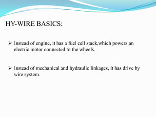HY-WIRE BASICS:
 Instead of engine, it has a fuel cell stack,which powers an
electric motor connected to the wheels.
 Instead of mechanical and hydraulic linkages, it has drive by
wire system.
 
