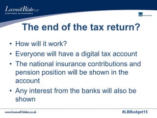 #LBBudget15
The end of the tax return?
• How will it work?
• Everyone will have a digital tax account
• The national insurance contributions and
pension position will be shown in the
account
• Any interest from the banks will also be
shown
 