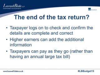 #LBBudget15
The end of the tax return?
• Taxpayer logs on to check and confirm the
details are complete and correct
• Higher earners can add the additional
information
• Taxpayers can pay as they go (rather than
having an annual large tax bill)
 