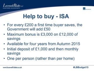 #LBBudget15
Help to buy - ISA
• For every £200 a first time buyer saves, the
Government will add £50
• Maximum bonus is £3,000 on £12,000 of
savings
• Available for four years from Autumn 2015
• Initial deposit of £1,000 and then monthly
savings
• One per person (rather than per home)
 