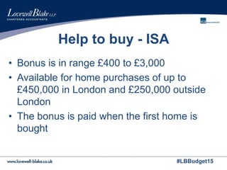 #LBBudget15
Help to buy - ISA
• Bonus is in range £400 to £3,000
• Available for home purchases of up to
£450,000 in London and £250,000 outside
London
• The bonus is paid when the first home is
bought
 
