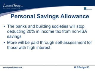 #LBBudget15
Personal Savings Allowance
• The banks and building societies will stop
deducting 20% in income tax from non-ISA
savings
• More will be paid through self-assessment for
those with high interest
 