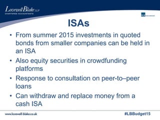 #LBBudget15
ISAs
• From summer 2015 investments in quoted
bonds from smaller companies can be held in
an ISA
• Also equity securities in crowdfunding
platforms
• Response to consultation on peer-to–peer
loans
• Can withdraw and replace money from a
cash ISA
 