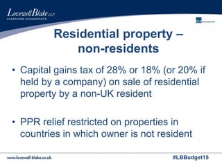 #LBBudget15
Residential property –
non-residents
• Capital gains tax of 28% or 18% (or 20% if
held by a company) on sale of residential
property by a non-UK resident
• PPR relief restricted on properties in
countries in which owner is not resident
 