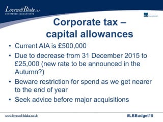 #LBBudget15
Corporate tax –
capital allowances
• Current AIA is £500,000
• Due to decrease from 31 December 2015 to
£25,000 (new rate to be announced in the
Autumn?)
• Beware restriction for spend as we get nearer
to the end of year
• Seek advice before major acquisitions
 
