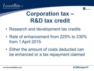 #LBBudget15
Corporation tax –
R&D tax credit
• Research and development tax credits
• Rate of enhancement from 225% to 230%
from 1 April 2015
• Either the amount of costs deducted can
be enhanced or a tax repayment claimed
 