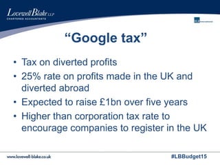 #LBBudget15
“Google tax”
• Tax on diverted profits
• 25% rate on profits made in the UK and
diverted abroad
• Expected to raise £1bn over five years
• Higher than corporation tax rate to
encourage companies to register in the UK
 