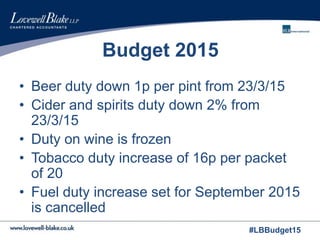 #LBBudget15
Budget 2015
• Beer duty down 1p per pint from 23/3/15
• Cider and spirits duty down 2% from
23/3/15
• Duty on wine is frozen
• Tobacco duty increase of 16p per packet
of 20
• Fuel duty increase set for September 2015
is cancelled
 