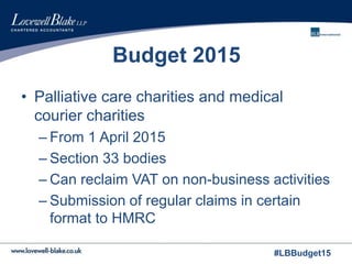 #LBBudget15
Budget 2015
• Palliative care charities and medical
courier charities
– From 1 April 2015
– Section 33 bodies
– Can reclaim VAT on non-business activities
– Submission of regular claims in certain
format to HMRC
 