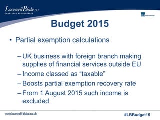 #LBBudget15
Budget 2015
• Partial exemption calculations
– UK business with foreign branch making
supplies of financial services outside EU
– Income classed as “taxable”
– Boosts partial exemption recovery rate
– From 1 August 2015 such income is
excluded
 
