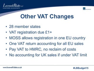 #LBBudget15
Other VAT Changes
• 28 member states
• VAT registration due £1+
• MOSS allows registration in one EU country
• One VAT return accounting for all EU sales
• Pay VAT to HMRC, no reclaim of costs
• No accounting for UK sales if under VAT limit
 