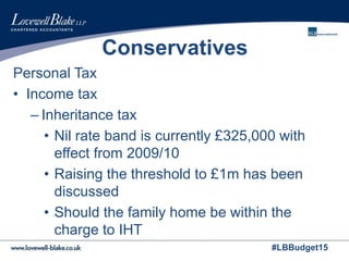 #LBBudget15
Conservatives
Personal Tax
• Income tax
– Inheritance tax
• Nil rate band is currently £325,000 with
effect from 2009/10
• Raising the threshold to £1m has been
discussed
• Should the family home be within the
charge to IHT
 