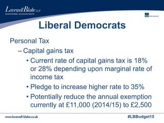 #LBBudget15
Liberal Democrats
Personal Tax
– Capital gains tax
• Current rate of capital gains tax is 18%
or 28% depending upon marginal rate of
income tax
• Pledge to increase higher rate to 35%
• Potentially reduce the annual exemption
currently at £11,000 (2014/15) to £2,500
 