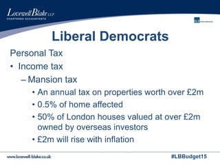 #LBBudget15
Liberal Democrats
Personal Tax
• Income tax
– Mansion tax
• An annual tax on properties worth over £2m
• 0.5% of home affected
• 50% of London houses valued at over £2m
owned by overseas investors
• £2m will rise with inflation
 