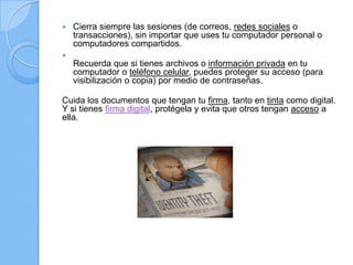  Cierra siempre las sesiones (de correos, redes sociales o
transacciones), sin importar que uses tu computador personal o
computadores compartidos.

Recuerda que si tienes archivos o información privada en tu
computador o teléfono celular, puedes proteger su acceso (para
visibilización o copia) por medio de contraseñas.
Cuida los documentos que tengan tu firma, tanto en tinta como digital.
Y si tienes firma digital, protégela y evita que otros tengan acceso a
ella.
 