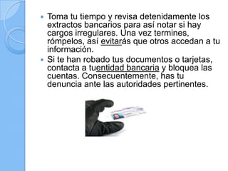  Toma tu tiempo y revisa detenidamente los
extractos bancarios para así notar si hay
cargos irregulares. Una vez termines,
rómpelos, así evitarás que otros accedan a tu
información.
 Si te han robado tus documentos o tarjetas,
contacta a tuentidad bancaria y bloquea las
cuentas. Consecuentemente, has tu
denuncia ante las autoridades pertinentes.
 