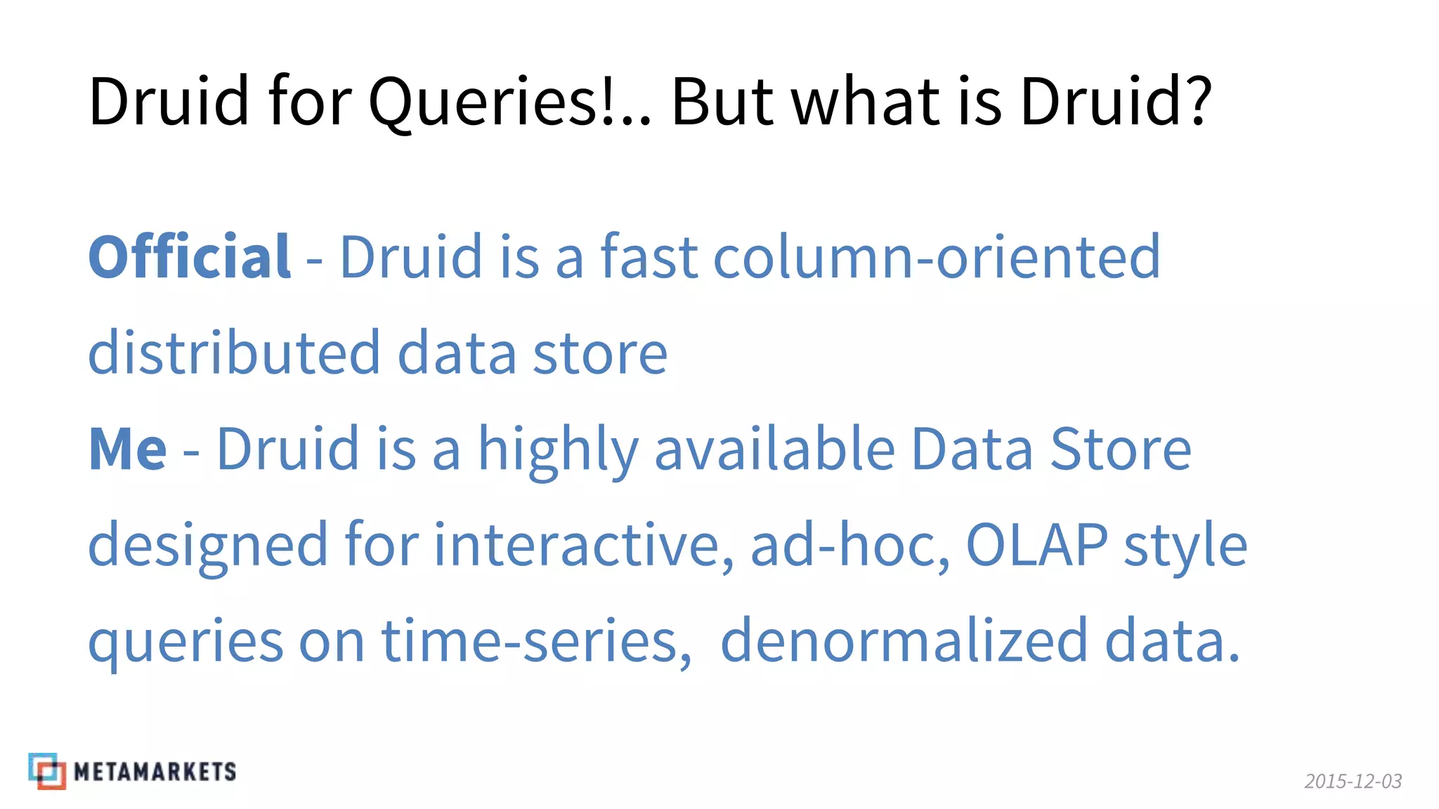 2015-12-03
Druid for Queries!.. But what is Druid?
Official - Druid is a fast column-oriented
distributed data store
Me - Druid is a highly available Data Store
designed for interactive, ad-hoc, OLAP style
queries on time-series, denormalized data.
 