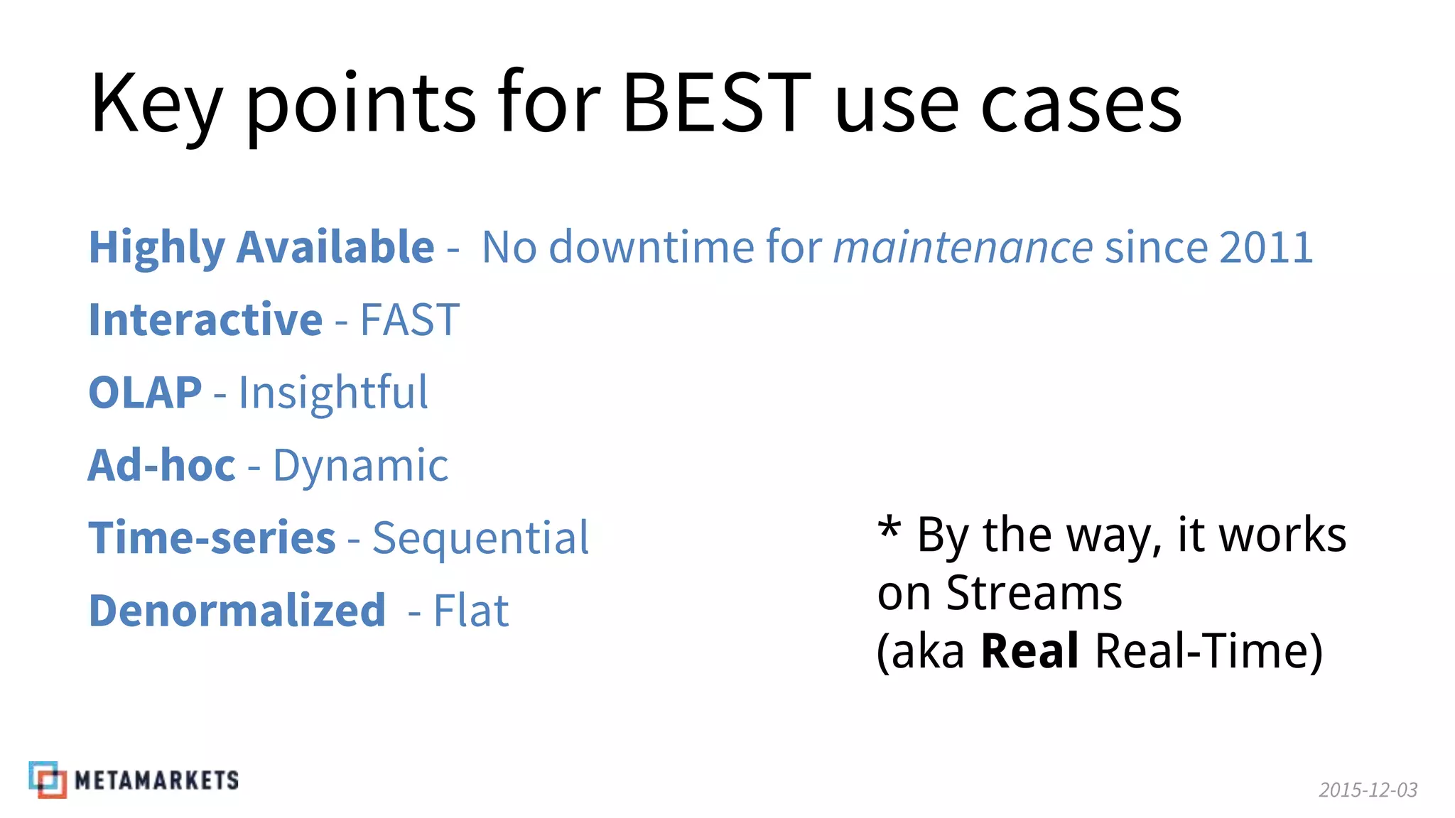2015-12-03
Key points for BEST use cases
Highly Available - No downtime for maintenance since 2011
Interactive - FAST
OLAP - Insightful
Ad-hoc - Dynamic
Time-series - Sequential
Denormalized - Flat
* By the way, it works
on Streams
(aka Real Real-Time)
 