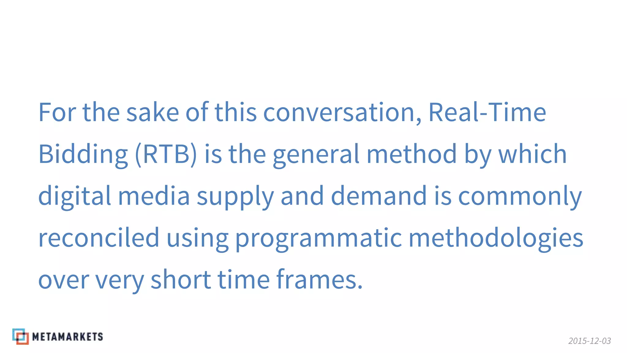 2015-12-03
For the sake of this conversation, Real-Time
Bidding (RTB) is the general method by which
digital media supply and demand is commonly
reconciled using programmatic methodologies
over very short time frames.
 