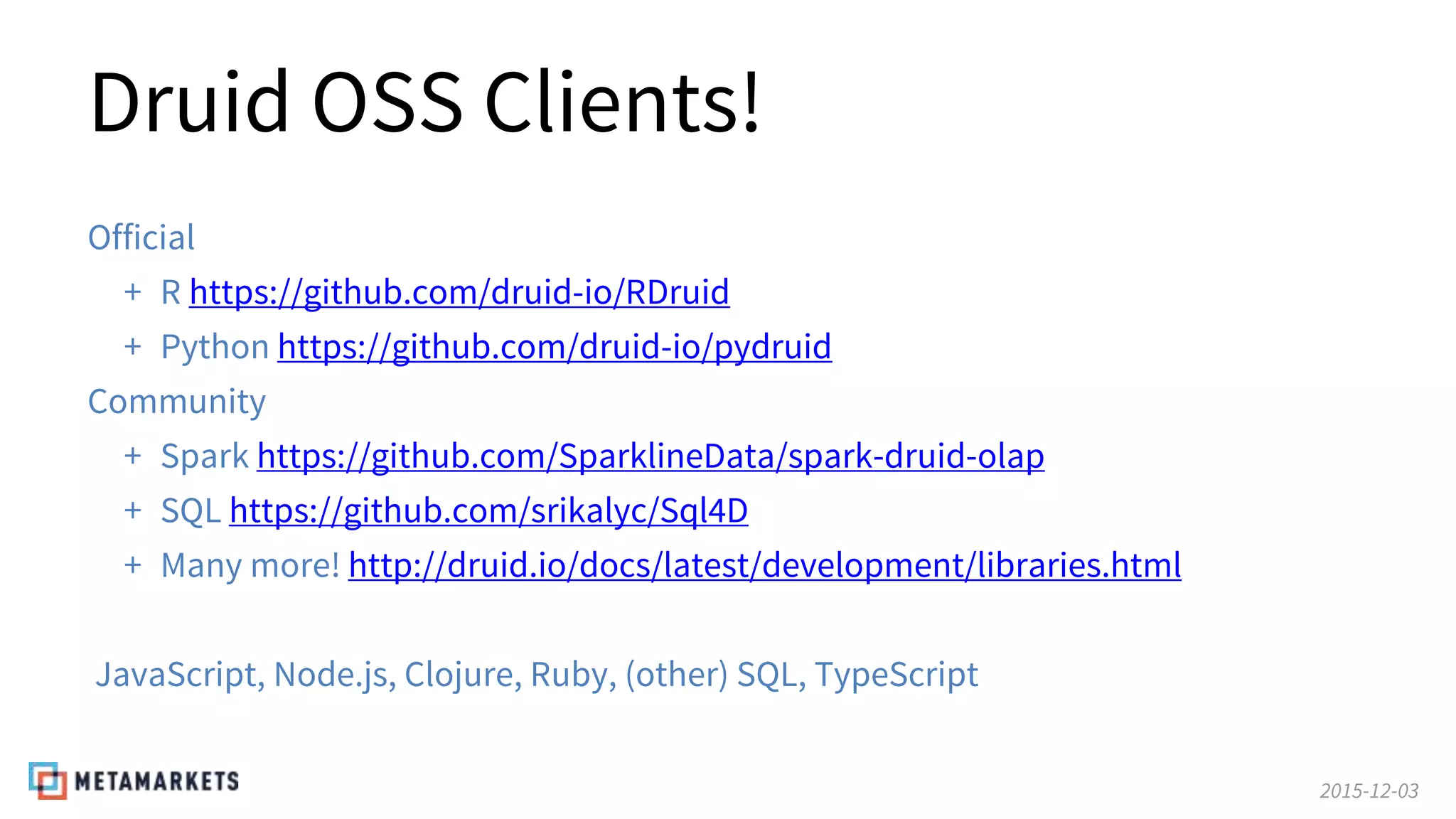 2015-12-03
Druid OSS Clients!
Official
+ R https://github.com/druid-io/RDruid
+ Python https://github.com/druid-io/pydruid
Community
+ Spark https://github.com/SparklineData/spark-druid-olap
+ SQL https://github.com/srikalyc/Sql4D
+ Many more! http://druid.io/docs/latest/development/libraries.html
JavaScript, Node.js, Clojure, Ruby, (other) SQL, TypeScript
 